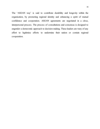 15
The ‘ASEAN way’ is said to contribute durability and longevity within the
organisation, by promoting regional identity and enhancing a spirit of mutual
confidence and cooperation. ASEAN agreements are negotiated in a close,
interpersonal process. The process of consultations and consensus is designed to
engender a democratic approach to decision making. These leaders are wary of any
effort to legitimise efforts to undermine their nation or contain regional
cooperation.
 