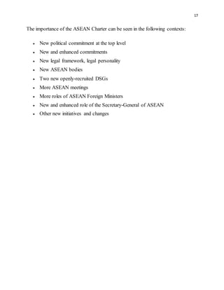 17
The importance of the ASEAN Charter can be seen in the following contexts:
 New political commitment at the top level
 New and enhanced commitments
 New legal framework, legal personality
 New ASEAN bodies
 Two new openly-recruited DSGs
 More ASEAN meetings
 More roles of ASEAN Foreign Ministers
 New and enhanced role of the Secretary-General of ASEAN
 Other new initiatives and changes
 