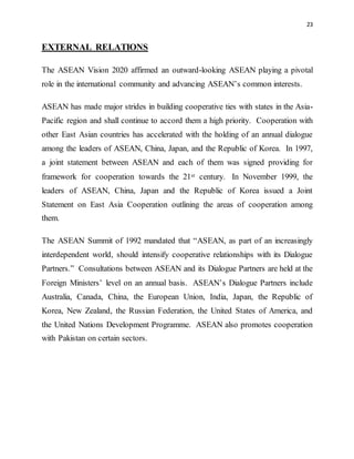 23
EXTERNAL RELATIONS
The ASEAN Vision 2020 affirmed an outward-looking ASEAN playing a pivotal
role in the international community and advancing ASEAN’s common interests.
ASEAN has made major strides in building cooperative ties with states in the Asia-
Pacific region and shall continue to accord them a high priority. Cooperation with
other East Asian countries has accelerated with the holding of an annual dialogue
among the leaders of ASEAN, China, Japan, and the Republic of Korea. In 1997,
a joint statement between ASEAN and each of them was signed providing for
framework for cooperation towards the 21st century. In November 1999, the
leaders of ASEAN, China, Japan and the Republic of Korea issued a Joint
Statement on East Asia Cooperation outlining the areas of cooperation among
them.
The ASEAN Summit of 1992 mandated that “ASEAN, as part of an increasingly
interdependent world, should intensify cooperative relationships with its Dialogue
Partners.” Consultations between ASEAN and its Dialogue Partners are held at the
Foreign Ministers’ level on an annual basis. ASEAN’s Dialogue Partners include
Australia, Canada, China, the European Union, India, Japan, the Republic of
Korea, New Zealand, the Russian Federation, the United States of America, and
the United Nations Development Programme. ASEAN also promotes cooperation
with Pakistan on certain sectors.
 