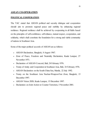 25
ASEAN CO-OPERATION
POLITICAL COOPERATION
The TAC stated that ASEAN political and security dialogue and cooperation
should aim to promote regional peace and stability by enhancing regional
resilience. Regional resilience shall be achieved by cooperating in all fields based
on the principles of self-confidence, self-reliance, mutual respect, cooperation, and
solidarity, which shall constitute the foundation for a strong and viable community
of nations in Southeast Asia.
Some of the major political accords of ASEAN are as follows:
 ASEAN Declaration, Bangkok, 8 August 1967.
 Zone of Peace, Freedom and Neutrality Declaration, Kuala Lumpur, 27
November 1971.
 Declaration of ASEAN Concord, Bali, 24 February 1976.
 Treaty of Amity and Cooperation in Southeast Asia, Bali, 24 February 1976.
 ASEAN Declaration on the South China Sea, Manila, 22 July 1992.
 Treaty on the Southeast Asia Nuclear-Weapon-Free Zone, Bangkok, 15
December 1997.
 ASEAN Vision 2020, Kuala Lumpur, 15 December 1997.
 Declaration on Joint Action to Counter Terrorism, 5 November 2001.
 