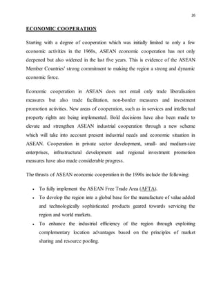 26
ECONOMIC COOPERATION
Starting with a degree of cooperation which was initially limited to only a few
economic activities in the 1960s, ASEAN economic cooperation has not only
deepened but also widened in the last five years. This is evidence of the ASEAN
Member Countries' strong commitment to making the region a strong and dynamic
economic force.
Economic cooperation in ASEAN does not entail only trade liberalisation
measures but also trade facilitation, non-border measures and investment
promotion activities. New areas of cooperation, such as in services and intellectual
property rights are being implemented. Bold decisions have also been made to
elevate and strengthen ASEAN industrial cooperation through a new scheme
which will take into account present industrial needs and economic situation in
ASEAN. Cooperation in private sector development, small- and medium-size
enterprises, infrastructural development and regional investment promotion
measures have also made considerable progress.
The thrusts of ASEAN economic cooperation in the 1990s include the following:
 To fully implement the ASEAN Free Trade Area (AFTA).
 To develop the region into a global base for the manufacture of value added
and technologically sophisticated products geared towards servicing the
region and world markets.
 To enhance the industrial efficiency of the region through exploiting
complementary location advantages based on the principles of market
sharing and resource pooling.
 