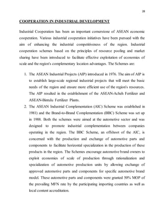 28
COOPERATION IN INDUSTRIAL DEVELOPMENT
Industrial Cooperation has been an important cornerstone of ASEAN economic
cooperation. Various industrial cooperation initiatives have been pursued with the
aim of enhancing the industrial competitiveness of the region. Industrial
cooperation schemes based on the principles of resource pooling and market
sharing have been introduced to facilitate effective exploitation of economies of
scale and the region's complementary location advantages. The Schemes are:
1. The ASEAN Industrial Projects (AIP) introduced in 1976. The aim of AIP is
to establish large-scale regional industrial projects that will meet the basic
needs of the region and ensure more efficient use of the region's resources.
The AIP resulted in the establishment of the ASEAN-Acheh Fertilizer and
ASEAN-Bintulu Fertilizer Plants.
2. The ASEAN Industrial Complementation (AIC) Scheme was established in
1981) and the Brand-to-Brand Complementation (BBC) Scheme was set up
in 1988. Both the schemes were aimed at the automotive sector and was
designed to promote industrial complementation between companies
operating in the region. The BBC Scheme, an offshoot of the AIC, is
concerned with the production and exchange of automotive parts and
components to facilitate horizontal specialization in the production of these
products in the region. The Schemes encourage automotive brand owners to
exploit economies of scale of production through rationalization and
specialization of automotive production units by allowing exchange of
approved automotive parts and components for specific automotive brand
model. These automotive parts and components were granted 50% MOP of
the prevailing MFN rate by the participating importing countries as well as
local content accreditation.
 