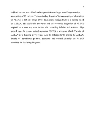 3
ASEAN nations area of land and the population are larger than European union
comprising of 15 nations. The outstanding feature of the economic growth strategy
of ASEAN is FDI ie Foreign Direct Investment. Foreign trade is in the life blood
of ASEAN. The economic prosperity and the economic integration of ASEAN
depend upon two important factors viz controlling inflation and sustained high
growth rate. As regards natural resources ASEAN is a treasure island. The aim of
ASEAN is to become a Free Trade Area by reducing tariffs among the ASEAN.
Inspite of tremendous political, economic and cultural diversity the ASEAN
countries are becoming integrated.
 