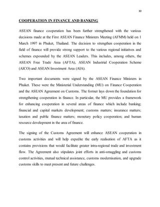 30
COOPERATION IN FINANCE AND BANKING
ASEAN finance cooperation has been further strengthened with the various
decisions made at the First ASEAN Finance Ministers Meeting (AFMM) held on 1
March 1997 in Phuket, Thailand. The decision to strengthen cooperation in the
field of finance will provide strong support to the various regional initiatives and
schemes expounded by the ASEAN Leaders. This includes, among others, the
ASEAN Free Trade Area (AFTA), ASEAN Industrial Cooperation Scheme
(AICO) and ASEAN Investment Area (AIA).
Two important documents were signed by the ASEAN Finance Ministers in
Phuket. These were the Ministerial Understanding (MU) on Finance Cooperation
and the ASEAN Agreement on Customs. The former lays down the foundation for
strengthening cooperation in finance. In particular, the MU provides a framework
for enhancing cooperation in several areas of finance which include banking;
financial and capital markets development; customs matters; insurance matters;
taxation and public finance matters; monetary policy cooperation; and human
resource development in the area of finance.
The signing of the Customs Agreement will enhance ASEAN cooperation in
customs activities and will help expedite the early realisation of AFTA as it
contains provisions that would facilitate greater intra-regional trade and investment
flow. The Agreement also stipulates joint efforts in anti-smuggling and customs
control activities, mutual technical assistance, customs modernisation, and upgrade
customs skills to meet present and future challenges.
 