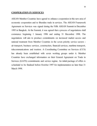 32
COOPERATION IN SERVICES
ASEAN Member Countries have agreed to enhance cooperation in this new area of
economic cooperation and to liberalize trade in services. The ASEAN Framework
Agreement on Services was signed during the Fifth ASEAN Summit in December
1995 in Bangkok. At the Summit, it was agreed that a process of negotiations shall
commence beginning 1 January 1996 and ending 31 December 1998. The
negotiations will aim to produce commitments on increased market access and
national treatment from Member Countries in the seven priority service sectors -
air transport, business services, construction, financial services, maritime transport,
telecommunications and tourism. A Coordinating Committee on Services (CCS)
has already been established with seven working groups under it. Member
Countries have exchanged information on their General Agreement on Trade in
Services (GATS) commitments and service regime. An initial package of offers is
scheduled to be finalized before October 1997 for implementation no later than 31
March 1998.
 