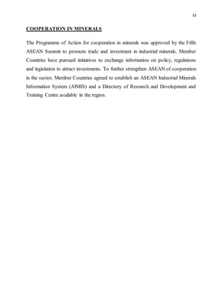 33
COOPERATION IN MINERALS
The Programme of Action for cooperation in minerals was approved by the Fifth
ASEAN Summit to promote trade and investment in industrial minerals. Member
Countries have pursued initiatives to exchange information on policy, regulations
and legislation to attract investments. To further strengthen ASEAN of cooperation
in the sector, Member Countries agreed to establish an ASEAN Industrial Minerals
Information System (AIMIS) and a Directory of Research and Development and
Training Centre available in the region.
 