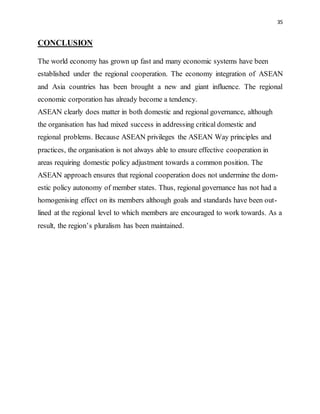 35
CONCLUSION
The world economy has grown up fast and many economic systems have been
established under the regional cooperation. The economy integration of ASEAN
and Asia countries has been brought a new and giant influence. The regional
economic corporation has already become a tendency.
ASEAN clearly does matter in both domestic and regional governance, although
the organisation has had mixed success in addressing critical domestic and
regional problems. Because ASEAN privileges the ASEAN Way principles and
practices, the organisation is not always able to ensure effective cooperation in
areas requiring domestic policy adjustment towards a common position. The
ASEAN approach ensures that regional cooperation does not undermine the dom-
estic policy autonomy of member states. Thus, regional governance has not had a
homogenising effect on its members although goals and standards have been out-
lined at the regional level to which members are encouraged to work towards. As a
result, the region’s pluralism has been maintained.
 