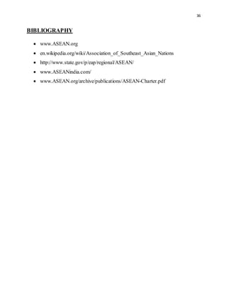 36
BIBLIOGRAPHY
 www.ASEAN.org
 en.wikipedia.org/wiki/Association_of_Southeast_Asian_Nations
 http://www.state.gov/p/eap/regional/ASEAN/
 www.ASEANindia.com/
 www.ASEAN.org/archive/publications/ASEAN-Charter.pdf
 