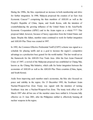 5
During the 1990s, the bloc experienced an increase in both membership and drive
for further integration. In 1990, Malaysia proposed the creation of an East Asia
Economic Caucus[17] comprising the then members of ASEAN as well as the
People's Republic of China, Japan, and South Korea, with the intention of
counterbalancing the growing influence of the United States in the Asia-Pacific
Economic Cooperation (APEC) and in the Asian region as a whole.[18][19] This
proposal failed, however, because of heavy opposition from the United States and
Japan. Despite this failure, member states continued to work for further integration
and ASEAN Plus Three was created in 1997.
In 1992, the Common Effective Preferential Tariff (CEPT) scheme was signed as a
schedule for phasing tariffs and as a goal to increase the region’s competitive
advantage as a production base geared for the world market. This law would act as
the framework for the ASEAN Free Trade Area. After the East Asian Financial
Crisis of 1997, a revival of the Malaysian proposal was established in Chiang Mai,
known as the Chiang Mai Initiative, which calls for better integration between the
economies of ASEAN as well as the ASEAN Plus Three countries (China, Japan,
and South Korea).
Aside from improving each member state's economies, the bloc also focused on
peace and stability in the region. On 15 December 1995, the Southeast Asian
Nuclear-Weapon-Free Zone Treaty was signed with the intention of turning
Southeast Asia into a Nuclear-Weapon-Free Zone. The treaty took effect on 28
March 1997 after all but one of the member states have ratified it. It became fully
effective on 21 June 2001, after the Philippines ratified it, effectively banning all
nuclear weapons in the region.
 