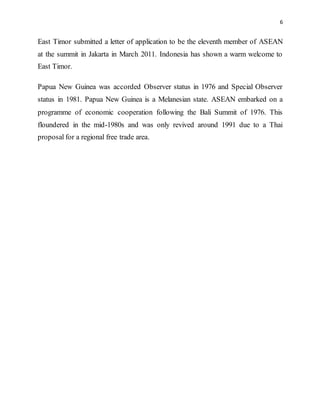 6
East Timor submitted a letter of application to be the eleventh member of ASEAN
at the summit in Jakarta in March 2011. Indonesia has shown a warm welcome to
East Timor.
Papua New Guinea was accorded Observer status in 1976 and Special Observer
status in 1981. Papua New Guinea is a Melanesian state. ASEAN embarked on a
programme of economic cooperation following the Bali Summit of 1976. This
floundered in the mid-1980s and was only revived around 1991 due to a Thai
proposal for a regional free trade area.
 