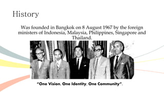 History
Was founded in Bangkok on 8 August 1967 by the foreign
ministers of Indonesia, Malaysia, Philippines, Singapore and
Thailand.
“One Vision, One Identity, One Community”.
 