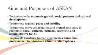 Aims and Purposes of ASEAN
• To accelerate the economic growth, social progress and cultural
development.
• To promote regional peace and stability.
• To promote active collaboration and mutual assistance in
economic, social, cultural, technical, scientific, and
administrative fields.
• To provide assistance to each other in the educational,
professional, technical and administrative spheres.
 