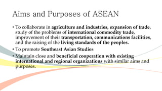 Aims and Purposes of ASEAN
• To collaborate in agriculture and industries, expansion of trade,
study of the problems of international commodity trade,
improvement of their transportation, communications facilities,
and the raising of the living standards of the peoples.
• To promote Southeast Asian Studies
• Maintain close and beneficial cooperation with existing
international and regional organizations with similar aims and
purposes.
 