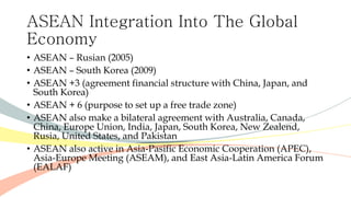 ASEAN Integration Into The Global
Economy
• ASEAN – Rusian (2005)
• ASEAN – South Korea (2009)
• ASEAN +3 (agreement financial structure with China, Japan, and
South Korea)
• ASEAN + 6 (purpose to set up a free trade zone)
• ASEAN also make a bilateral agreement with Australia, Canada,
China, Europe Union, India, Japan, South Korea, New Zealend,
Rusia, United States, and Pakistan
• ASEAN also active in Asia-Pasific Economic Cooperation (APEC),
Asia-Europe Meeting (ASEAM), and East Asia-Latin America Forum
(EALAF)
 