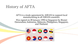 History of AFTA
AFTA is a trade agreement by ASEAN to support local
manufacturing in all ASEAN countries.
Was signed on 28 January 1992 in Singapore by Brunei
Darussalam, Indonesia, Malaysia, Philippines, Singapore,
and Thailand.
 
