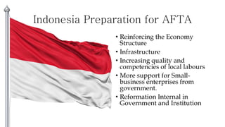 Indonesia Preparation for AFTA
• Reinforcing the Economy
Structure
• Infrastructure
• Increasing quality and
competencies of local labours
• More support for Small-
business enterprises from
government.
• Reformation Internal in
Government and Institution
 