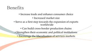 Benefits
• Increase trade and enhance consumer choice
• Increased market size
• Serve as a first step towards the expansion of exports
worldwide
• Can build cross-border production chains
• Strengthen their economic and political institutions
• Encourage the liberalisation of services markets
 