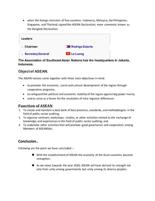 •ASEAN was established on 8 August 1967 in
Bangkok
•ASEAN covers a land area of 4.4 million square
kilometers, 3% of the total land area of Earth.
Countries have a combined population of
approximately 625 million people, 8.8% of the
world's population.
 