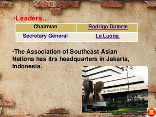 Chairman Rodrigo Duterte
Secretary General Le Luong
•Leaders…
•The Association of Southeast Asian
Nations has itrs headquarters in Jakarta,
Indonesia.
 