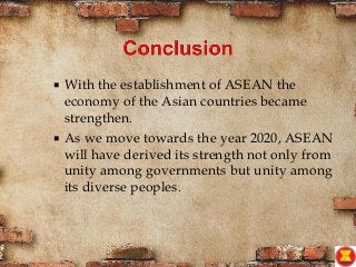  With the establishment of ASEAN the
economy of the Asian countries became
strengthen.
 As we move towards the year 2020, ASEAN
will have derived its strength not only from
unity among governments but unity among
its diverse peoples.
 
