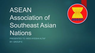 ASEAN
Association of
Southeast Asian
Nations
PRESENTED TO: MISS AYESHA ALTAF
BY: GROUP E
 