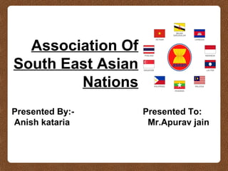 Association Of
South East Asian
Nations
Presented By:-
Anish kataria
Presented To:
Mr.Apurav jain
 