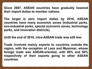 Since 2007, ASEAN countries have gradually lowered
their import duties to member nations.
The target is zero import duties by 2016. ASEAN
countries have many economic zones (industrial parks,
eco-industrial parks, special economic zones, technology
parks, and innovation districts).
Until the end of 2010, intra-ASEAN trade was still low.
Trade involved mainly exports to countries outside the
region, with the exception of Laos and Myanmar, whose
foreign trade was ASEAN-oriented, with 80% and 50%
respectively of their exports going to other ASEAN
countries.
 