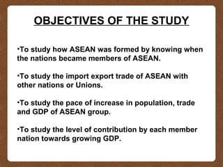 OBJECTIVES OF THE STUDY
•To study how ASEAN was formed by knowing when
the nations became members of ASEAN.
•To study the import export trade of ASEAN with
other nations or Unions.
•To study the pace of increase in population, trade
and GDP of ASEAN group.
•To study the level of contribution by each member
nation towards growing GDP.
 