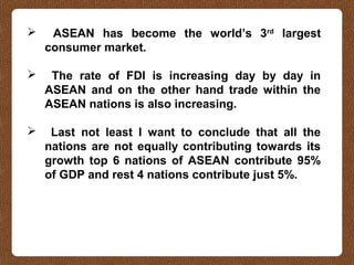  ASEAN has become the world’s 3rd
largest
consumer market.
 The rate of FDI is increasing day by day in
ASEAN and on the other hand trade within the
ASEAN nations is also increasing.
 Last not least I want to conclude that all the
nations are not equally contributing towards its
growth top 6 nations of ASEAN contribute 95%
of GDP and rest 4 nations contribute just 5%.
 