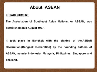 About ASEAN
ESTABLISHMENT
The Association of Southeast Asian Nations, or ASEAN, was
established on 8 August 1967.
It took place in Bangkok with the signing of the ASEAN
Declaration (Bangkok Declaration) by the Founding Fathers of
ASEAN, namely Indonesia, Malaysia, Philippines, Singapore and
Thailand.
 