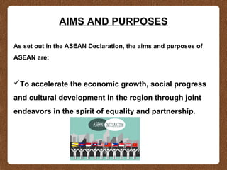 AIMS AND PURPOSES
As set out in the ASEAN Declaration, the aims and purposes of
ASEAN are:
To accelerate the economic growth, social progress
and cultural development in the region through joint
endeavors in the spirit of equality and partnership.
 