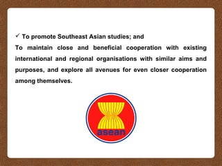  To promote Southeast Asian studies; and
To maintain close and beneficial cooperation with existing
international and regional organisations with similar aims and
purposes, and explore all avenues for even closer cooperation
among themselves.
 