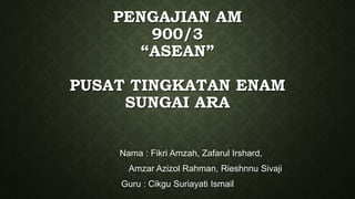 PENGAJIAN AM
900/3
“ASEAN”
PUSAT TINGKATAN ENAM
SUNGAI ARA
Nama : Fikri Amzah, Zafarul Irshard,
Amzar Azizol Rahman, Rieshnnu Sivaji
Guru : Cikgu Suriayati Ismail
 