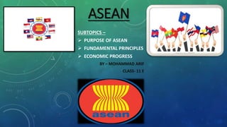 ASEAN
SUBTOPICS –
 PURPOSE OF ASEAN
 FUNDAMENTAL PRINCIPLES
 ECONOMIC PROGRESS
BY – MOHAMMAD ARIF
CLASS- 11 E
 
