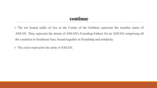 continue
 The ten bound stalks of rice in the Centre of the Emblem represent the member states of
ASEAN. They represent the dream of ASEAN's Founding Fathers for an ASEAN comprising all
the countries in Southeast Asia, bound together in friendship and solidarity.
 The circle represents the unity of ASEAN.
 