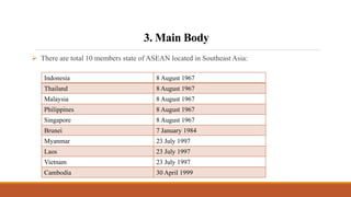 3. Main Body
 There are total 10 members state of ASEAN located in Southeast Asia:
Indonesia 8 August 1967
Thailand 8 August 1967
Malaysia 8 August 1967
Philippines 8 August 1967
Singapore 8 August 1967
Brunei 7 January 1984
Myanmar 23 July 1997
Laos 23 July 1997
Vietnam 23 July 1997
Cambodia 30 April 1999
 