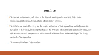 continue
 To provide assistance to each other in the form of training and research facilities in the
educational, professional, technical and administrative spheres.
 To collaborate more effectively for the greater utilization of their agriculture and industries, the
expansion of their trade, including the study of the problems of international commodity trade, the
improvement of their transportation and communications facilities and the raising of the living
standards of their peoples.
 To promote Southeast Asian studies.
 