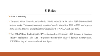 5. Roles
 Role in Economy:
 The group sought economic integration by creating the AEC by the end of 2015 that established
a single market. The average economic growth of member states from 1989 to 2009 was between
3.8% and 7%. This was greater than the average growth of APEC, which was 2.8%.
 The ASEAN Free Trade Area (AFTA), established on 28 January 1992, includes a Common
Effective Preferential Tariff (CEPT) to promote the free flow of goods between member states.
ASEAN had only six members when it was signed.
 