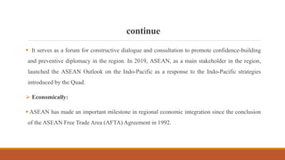 continue
 It serves as a forum for constructive dialogue and consultation to promote confidence-building
and preventive diplomacy in the region. In 2019, ASEAN, as a main stakeholder in the region,
launched the ASEAN Outlook on the Indo-Pacific as a response to the Indo-Pacific strategies
introduced by the Quad.
 Economically:
 ASEAN has made an important milestone in regional economic integration since the conclusion
of the ASEAN Free Trade Area (AFTA) Agreement in 1992.
 
