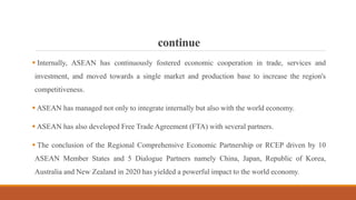 continue
 Internally, ASEAN has continuously fostered economic cooperation in trade, services and
investment, and moved towards a single market and production base to increase the region's
competitiveness.
 ASEAN has managed not only to integrate internally but also with the world economy.
 ASEAN has also developed Free Trade Agreement (FTA) with several partners.
 The conclusion of the Regional Comprehensive Economic Partnership or RCEP driven by 10
ASEAN Member States and 5 Dialogue Partners namely China, Japan, Republic of Korea,
Australia and New Zealand in 2020 has yielded a powerful impact to the world economy.
 