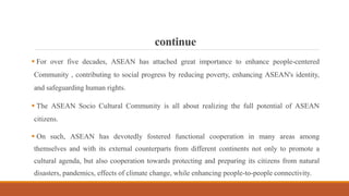 continue
 For over five decades, ASEAN has attached great importance to enhance people-centered
Community , contributing to social progress by reducing poverty, enhancing ASEAN's identity,
and safeguarding human rights.
 The ASEAN Socio Cultural Community is all about realizing the full potential of ASEAN
citizens.
 On such, ASEAN has devotedly fostered functional cooperation in many areas among
themselves and with its external counterparts from different continents not only to promote a
cultural agenda, but also cooperation towards protecting and preparing its citizens from natural
disasters, pandemics, effects of climate change, while enhancing people-to-people connectivity.
 