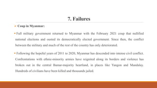 7. Failures
 Coup in Myanmar:
 Full military government returned to Myanmar with the February 2021 coup that nullified
national elections and ousted its democratically elected government. Since then, the conflict
between the military and much of the rest of the country has only deteriorated.
 Following the hopeful years of 2011 to 2020, Myanmar has descended into intense civil conflict.
Confrontations with ethnic-minority armies have reignited along its borders and violence has
broken out in the central Bamar-majority heartland, in places like Yangon and Mandalay.
Hundreds of civilians have been killed and thousands jailed.
 