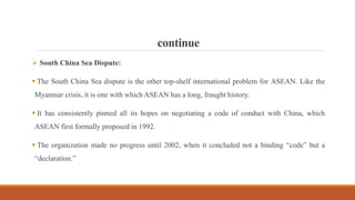 continue
 South China Sea Dispute:
 The South China Sea dispute is the other top-shelf international problem for ASEAN. Like the
Myanmar crisis, it is one with which ASEAN has a long, fraught history.
 It has consistently pinned all its hopes on negotiating a code of conduct with China, which
ASEAN first formally proposed in 1992.
 The organization made no progress until 2002, when it concluded not a binding “code” but a
“declaration.”
 