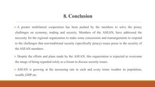 8. Conclusion
 A greater multilateral cooperation has been pushed by the members to solve the piracy
challenges on economy, trading and security. Members of the ASEAN, have addressed the
necessity for the regional organization to make some concessions and rearrangements to respond
to the challenges that non-traditional security (specifically piracy) issues posse to the security of
the ASEAN members.
 Despite the efforts and plans made by the ASEAN, this organization is expected to overcome
the image of being regarded solely as a forum to discuss security issues.
 ASEAN is growing at the increasing rate in each and every terms weather its population,
wealth, GDP etc.
 