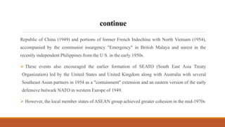 continue
Republic of China (1949) and portions of former French Indochina with North Vietnam (1954),
accompanied by the communist insurgency "Emergency" in British Malaya and unrest in the
recently independent Philippines from the U S. in the early 1950s.
 These events also encouraged the earlier formation of SEATO (South East Asia Treaty
Organization) led by the United States and United Kingdom along with Australia with several
Southeast Asian partners in 1954 as a "containment" extension and an eastern version of the early
defensive bulwark NATO in western Europe of 1949.
 However, the local member states of ASEAN group achieved greater cohesion in the mid-1970s
 