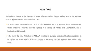 continue
following a change in the balance of power after the fall of Saigon and the end of the Vietnam
War in April 1975 and the decline of SEATO.
 ASEAN's first summit meeting, held in Bali, Indonesia in 1976, resulted in an agreement on
several industrial projects and the signing of a Treaty of Amity and Cooperation, and a
Declaration of Concord.
 The end of the Cold War allowed ASEAN countries to exercise greater political independence in
the region, and in the 1990s, ASEAN emerged as a leading voice on regional trade and security
issues.
 