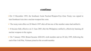 continue
On 15 December 1995, the Southeast Asian Nuclear-Weapon-Free Zone Treaty was signed to
turn Southeast Asia into a nuclear-weapon-free zone.
 The treaty took effect on 28 March 1997 after all but one of the member states had ratified it.
 It became fully effective on 21 June 2001 after the Philippines ratified it, effectively banning all
nuclear weapons in the region.
 On 7 January 1984, Brunei became ASEAN's sixth member and on 28 July 1995, following the
end of the Cold War, Vietnam joined as the seventh member.
 