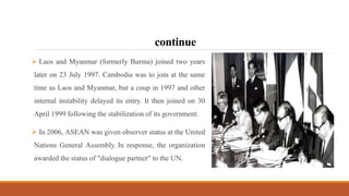 continue
 Laos and Myanmar (formerly Burma) joined two years
later on 23 July 1997. Cambodia was to join at the same
time as Laos and Myanmar, but a coup in 1997 and other
internal instability delayed its entry. It then joined on 30
April 1999 following the stabilization of its government.
 In 2006, ASEAN was given observer status at the United
Nations General Assembly. In response, the organization
awarded the status of "dialogue partner" to the UN.
 