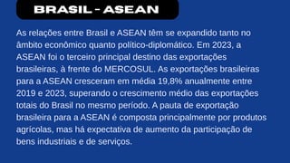 Brasil - ASEAN
As relações entre Brasil e ASEAN têm se expandido tanto no
âmbito econômico quanto político-diplomático. Em 2023, a
ASEAN foi o terceiro principal destino das exportações
brasileiras, à frente do MERCOSUL. As exportações brasileiras
para a ASEAN cresceram em média 19,8% anualmente entre
2019 e 2023, superando o crescimento médio das exportações
totais do Brasil no mesmo período. A pauta de exportação
brasileira para a ASEAN é composta principalmente por produtos
agrícolas, mas há expectativa de aumento da participação de
bens industriais e de serviços.
 