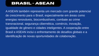 Brasil - ASEAN
A ASEAN também representa um mercado com grande potencial
de crescimento para o Brasil, especialmente em áreas como
energias renováveis, biocombustíveis, combate ao crime
transnacional, segurança cibernética, comércio, inovação,
igualdade de gênero e cidades inteligentes. A cooperação entre
Brasil e ASEAN inclui o enfrentamento de desafios globais e a
identificação de novas oportunidades de colaboração.
 
